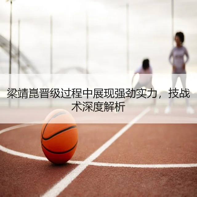梁靖崑晋级过程中展现强劲实力,技战术深度解析