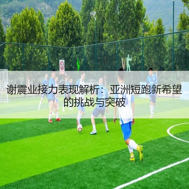 谢震业接力表现解析:亚洲短跑新希望的挑战与突破
